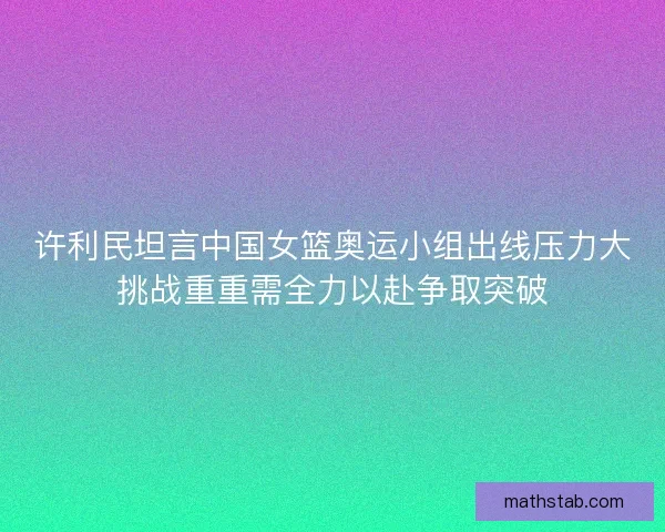 许利民坦言中国女篮奥运小组出线压力大挑战重重需全力以赴争取突破