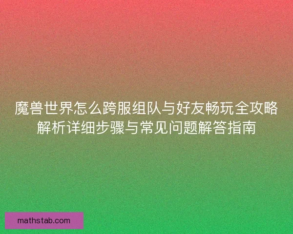 魔兽世界怎么跨服组队与好友畅玩全攻略解析详细步骤与常见问题解答指南