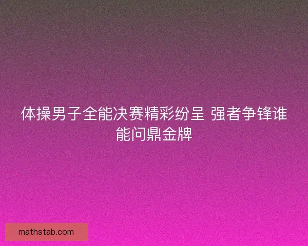 体操男子全能决赛精彩纷呈 强者争锋谁能问鼎金牌